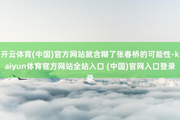开云体育(中国)官方网站就含糊了张春桥的可能性-kaiyun体育官方网站全站入口 (中国)官网入口登录