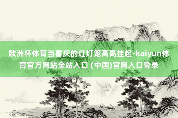 欧洲杯体育当喜庆的红灯笼高高挂起-kaiyun体育官方网站全站入口 (中国)官网入口登录