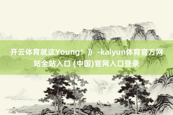 开云体育就这Young！》 -kaiyun体育官方网站全站入口 (中国)官网入口登录