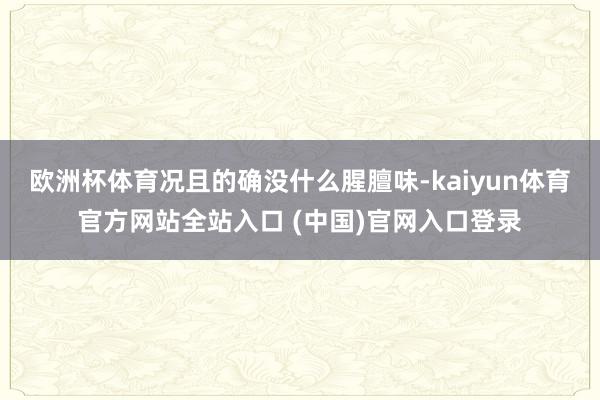 欧洲杯体育况且的确没什么腥膻味-kaiyun体育官方网站全站入口 (中国)官网入口登录