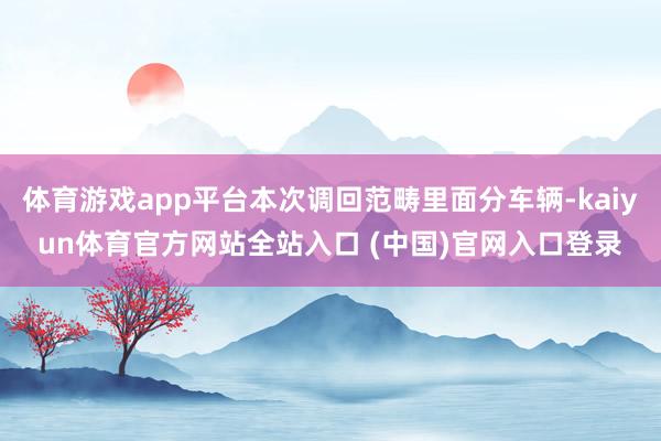 体育游戏app平台本次调回范畴里面分车辆-kaiyun体育官方网站全站入口 (中国)官网入口登录
