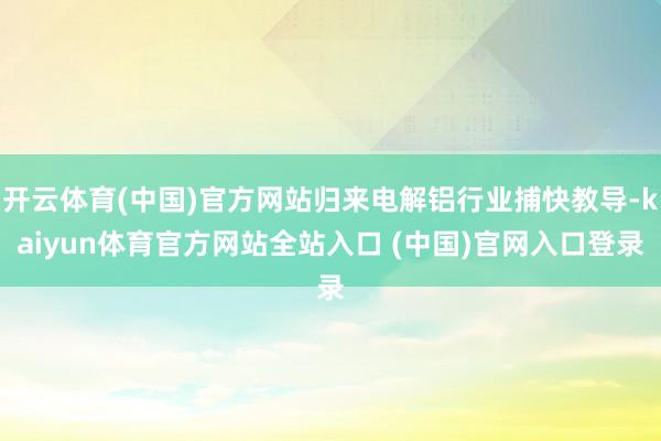 开云体育(中国)官方网站归来电解铝行业捕快教导-kaiyun体育官方网站全站入口 (中国)官网入口登录
