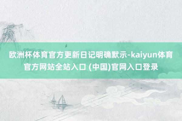 欧洲杯体育官方更新日记明确默示-kaiyun体育官方网站全站入口 (中国)官网入口登录