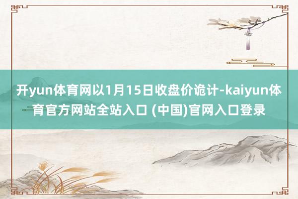 开yun体育网以1月15日收盘价诡计-kaiyun体育官方网站全站入口 (中国)官网入口登录