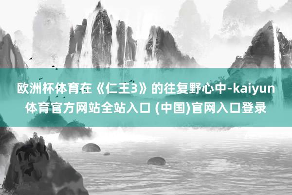 欧洲杯体育在《仁王3》的往复野心中-kaiyun体育官方网站全站入口 (中国)官网入口登录