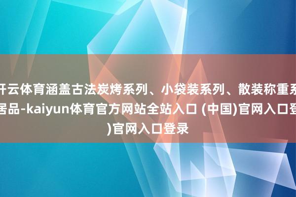 开云体育涵盖古法炭烤系列、小袋装系列、散装称重系列居品-kaiyun体育官方网站全站入口 (中国)官网入口登录