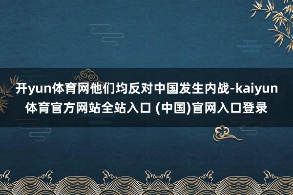 开yun体育网他们均反对中国发生内战-kaiyun体育官方网站全站入口 (中国)官网入口登录