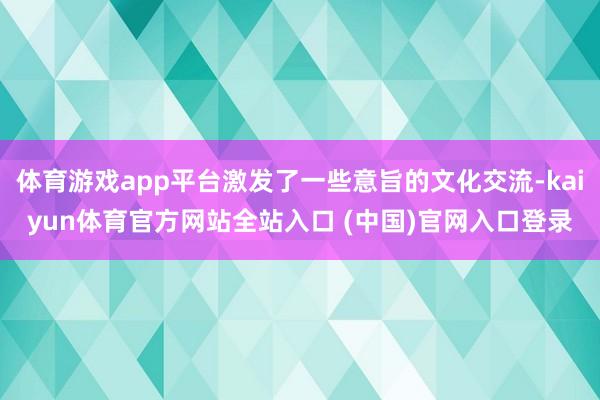 体育游戏app平台激发了一些意旨的文化交流-kaiyun体育官方网站全站入口 (中国)官网入口登录