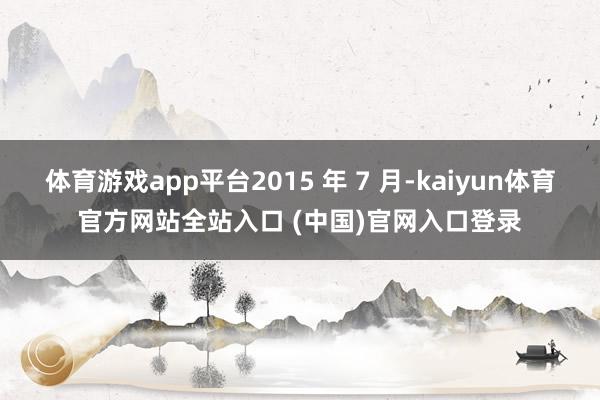 体育游戏app平台2015 年 7 月-kaiyun体育官方网站全站入口 (中国)官网入口登录