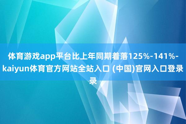 体育游戏app平台比上年同期着落125%-141%-kaiyun体育官方网站全站入口 (中国)官网入口登录