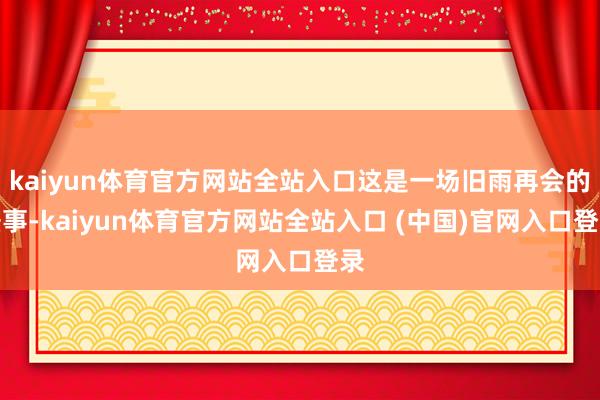 kaiyun体育官方网站全站入口这是一场旧雨再会的盛事-kaiyun体育官方网站全站入口 (中国)官网入口登录