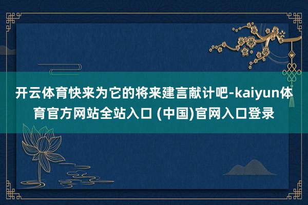 开云体育快来为它的将来建言献计吧-kaiyun体育官方网站全站入口 (中国)官网入口登录