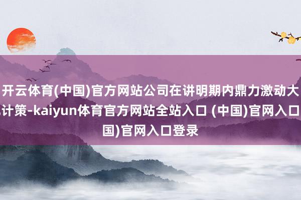 开云体育(中国)官方网站公司在讲明期内鼎力激动大家化计策-kaiyun体育官方网站全站入口 (中国)官网入口登录