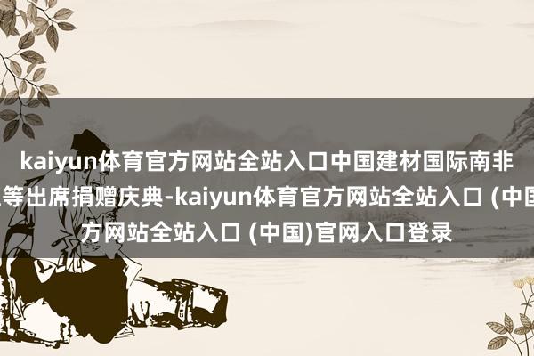 kaiyun体育官方网站全站入口中国建材国际南非公司总司理王征等出席捐赠庆典-kaiyun体育官方网站全站入口 (中国)官网入口登录