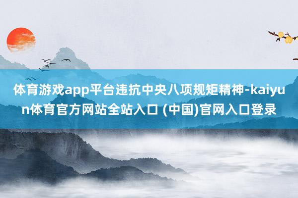 体育游戏app平台违抗中央八项规矩精神-kaiyun体育官方网站全站入口 (中国)官网入口登录
