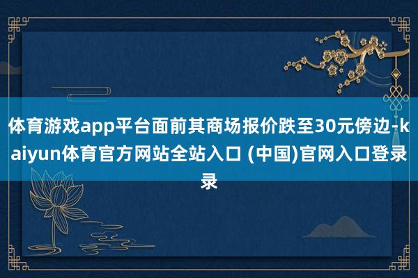 体育游戏app平台面前其商场报价跌至30元傍边-kaiyun体育官方网站全站入口 (中国)官网入口登录