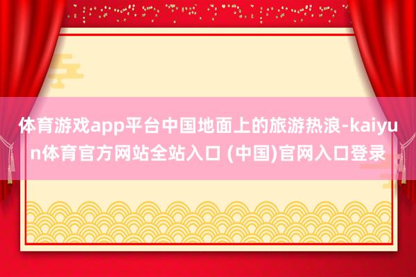 体育游戏app平台中国地面上的旅游热浪-kaiyun体育官方网站全站入口 (中国)官网入口登录