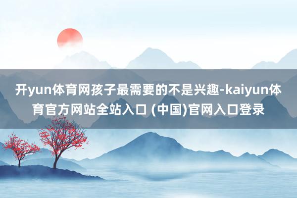 开yun体育网孩子最需要的不是兴趣-kaiyun体育官方网站全站入口 (中国)官网入口登录