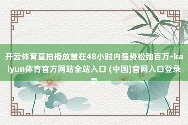 开云体育直拍播放量在48小时内强势松弛百万-kaiyun体育官方网站全站入口 (中国)官网入口登录