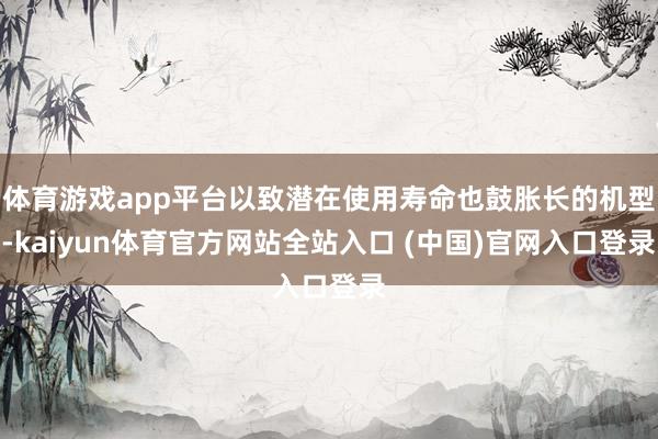体育游戏app平台以致潜在使用寿命也鼓胀长的机型-kaiyun体育官方网站全站入口 (中国)官网入口登录