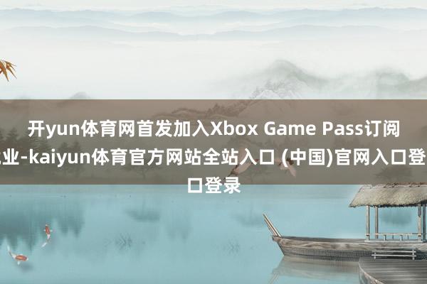 开yun体育网首发加入Xbox Game Pass订阅就业-kaiyun体育官方网站全站入口 (中国)官网入口登录
