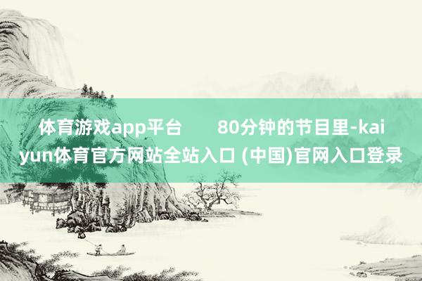 体育游戏app平台       80分钟的节目里-kaiyun体育官方网站全站入口 (中国)官网入口登录