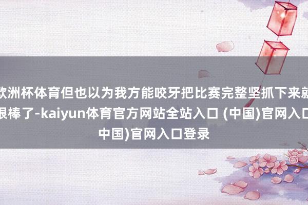 欧洲杯体育但也以为我方能咬牙把比赛完整坚抓下来就依然很棒了-kaiyun体育官方网站全站入口 (中国)官网入口登录