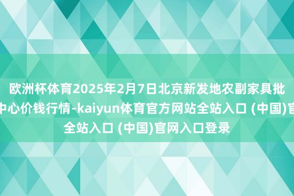欧洲杯体育2025年2月7日北京新发地农副家具批发阛阓信息中心价钱行情-kaiyun体育官方网站全站入口 (中国)官网入口登录