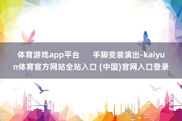 体育游戏app平台      手脚变装演出-kaiyun体育官方网站全站入口 (中国)官网入口登录