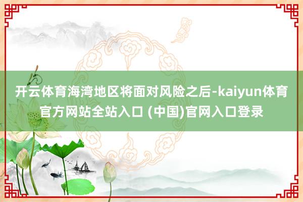 开云体育海湾地区将面对风险之后-kaiyun体育官方网站全站入口 (中国)官网入口登录