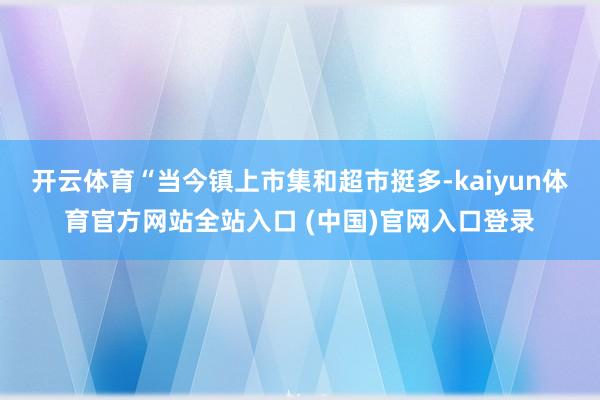 开云体育“当今镇上市集和超市挺多-kaiyun体育官方网站全站入口 (中国)官网入口登录