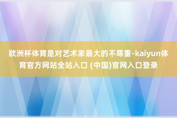 欧洲杯体育是对艺术家最大的不尊重-kaiyun体育官方网站全站入口 (中国)官网入口登录