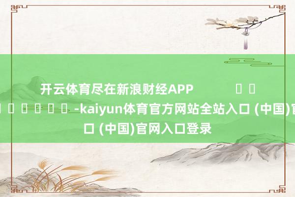 开云体育尽在新浪财经APP -kaiyun体育官方网站全站入口 (中国)官网入口登录