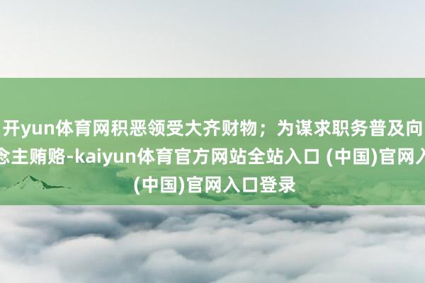 开yun体育网积恶领受大齐财物；为谋求职务普及向他东说念主贿赂-kaiyun体育官方网站全站入口 (中国)官网入口登录