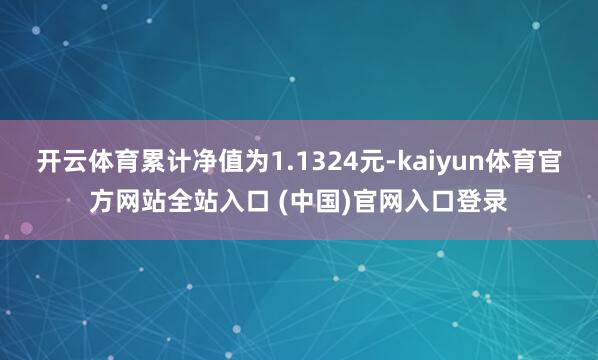 开云体育累计净值为1.1324元-kaiyun体育官方网站全站入口 (中国)官网入口登录