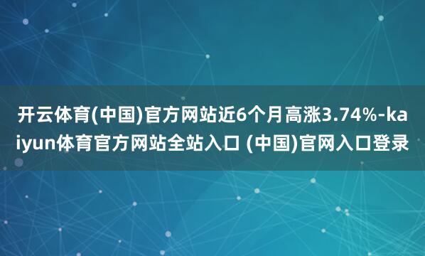 开云体育(中国)官方网站近6个月高涨3.74%-kaiyun体育官方网站全站入口 (中国)官网入口登录