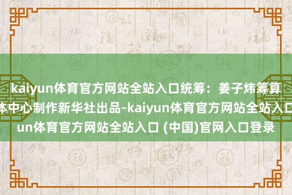 kaiyun体育官方网站全站入口统筹：姜子炜筹算：赵丹阳新华社新媒体中心制作新华社出品-kaiyun体育官方网站全站入口 (中国)官网入口登录