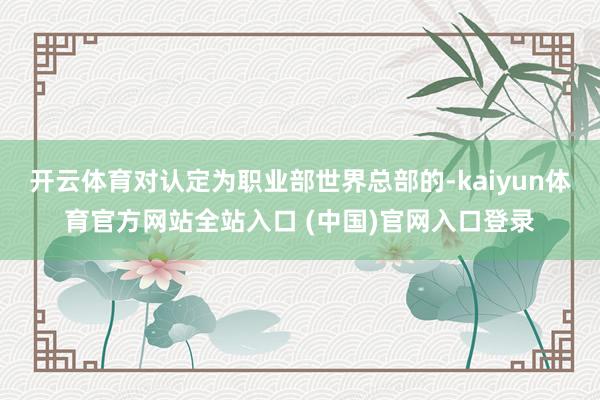 开云体育对认定为职业部世界总部的-kaiyun体育官方网站全站入口 (中国)官网入口登录