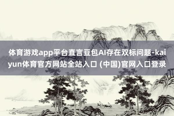 体育游戏app平台直言豆包AI存在双标问题-kaiyun体育官方网站全站入口 (中国)官网入口登录