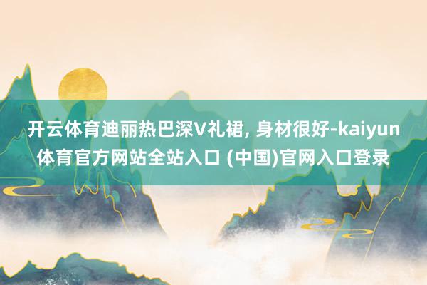 开云体育迪丽热巴深V礼裙, 身材很好-kaiyun体育官方网站全站入口 (中国)官网入口登录