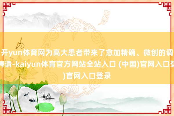 开yun体育网为高大患者带来了愈加精确、微创的调整聘请-kaiyun体育官方网站全站入口 (中国)官网入口登录