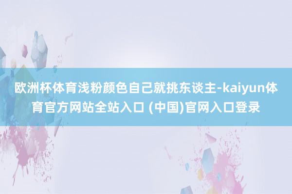欧洲杯体育浅粉颜色自己就挑东谈主-kaiyun体育官方网站全站入口 (中国)官网入口登录