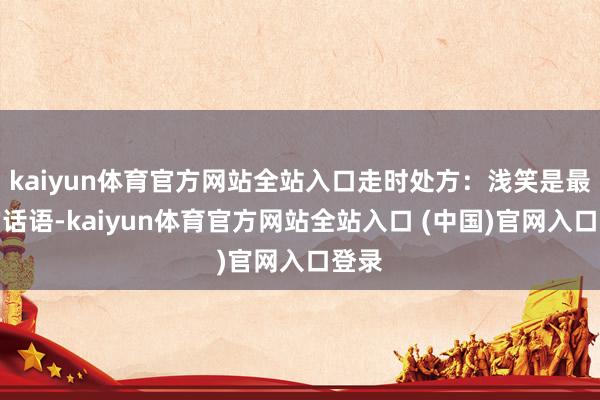 kaiyun体育官方网站全站入口走时处方：浅笑是最佳的话语-kaiyun体育官方网站全站入口 (中国)官网入口登录