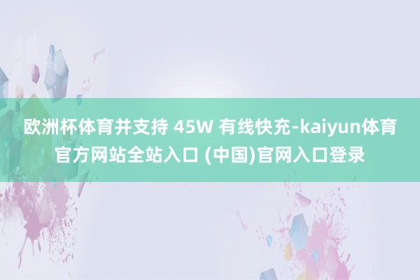 欧洲杯体育并支持 45W 有线快充-kaiyun体育官方网站全站入口 (中国)官网入口登录