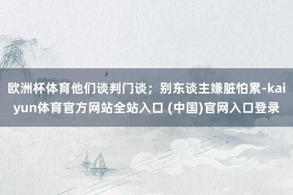 欧洲杯体育他们谈判门谈；别东谈主嫌脏怕累-kaiyun体育官方网站全站入口 (中国)官网入口登录