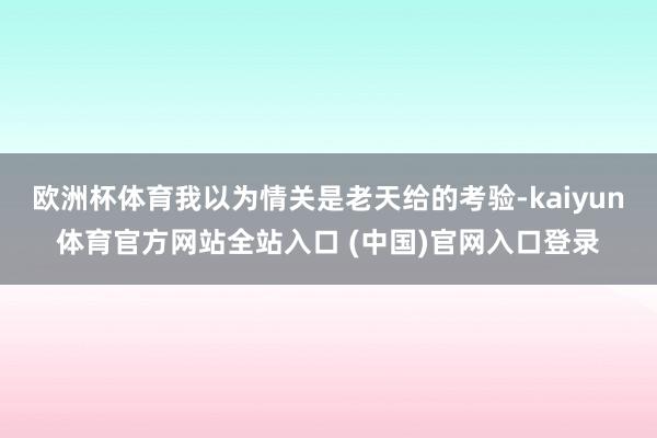 欧洲杯体育我以为情关是老天给的考验-kaiyun体育官方网站全站入口 (中国)官网入口登录
