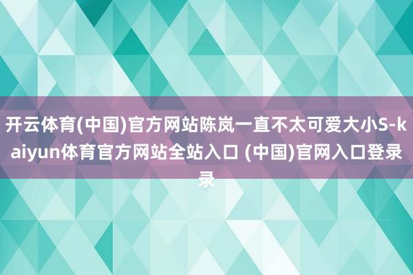 开云体育(中国)官方网站陈岚一直不太可爱大小S-kaiyun体育官方网站全站入口 (中国)官网入口登录