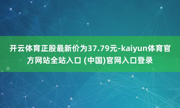 开云体育正股最新价为37.79元-kaiyun体育官方网站全站入口 (中国)官网入口登录