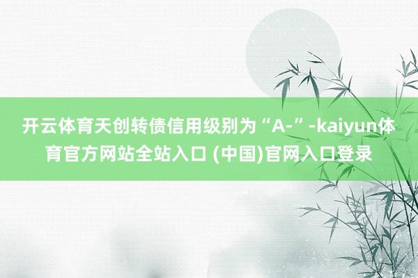 开云体育天创转债信用级别为“A-”-kaiyun体育官方网站全站入口 (中国)官网入口登录