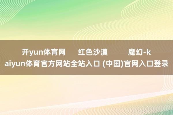 开yun体育网      红色沙漠          魔幻-kaiyun体育官方网站全站入口 (中国)官网入口登录